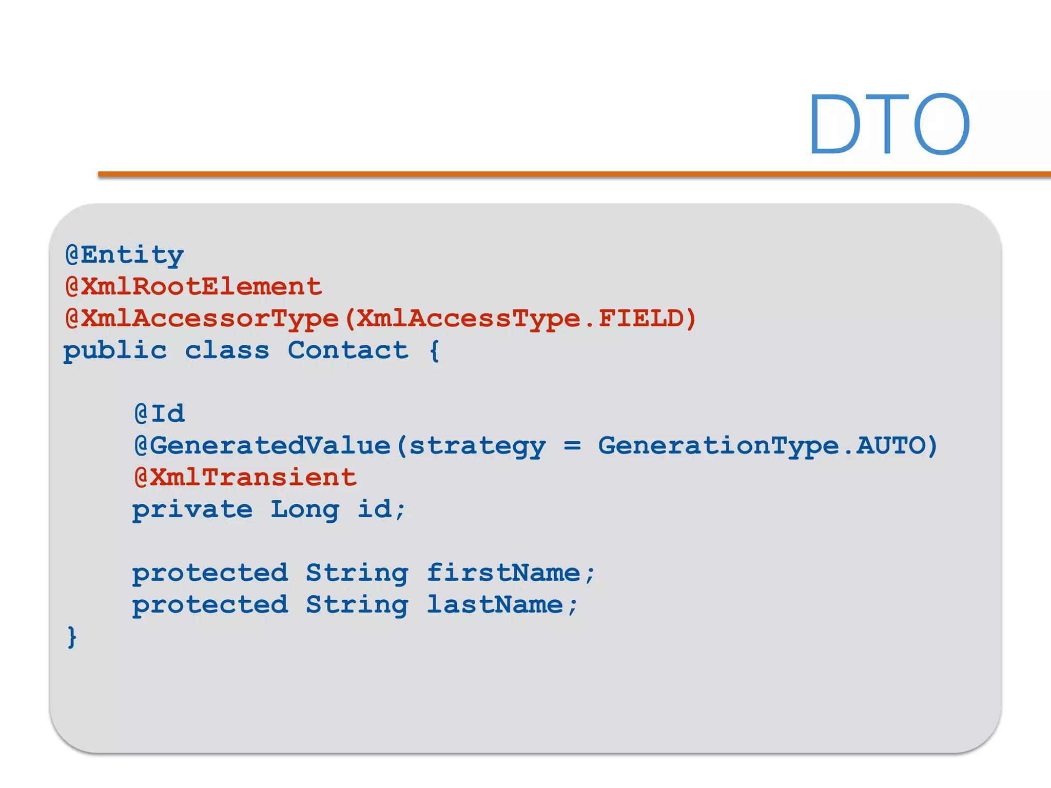DTO
@Entity
@XmlRootElement
@XmlAccessorType(XmlAccessType.FIELD)
public class Contact {
@Id
@GeneratedValue(strategy = GenerationType.AUTO)
@XmlTransient
private Long id;
protected String firstName;
protected String lastName;
}
 
