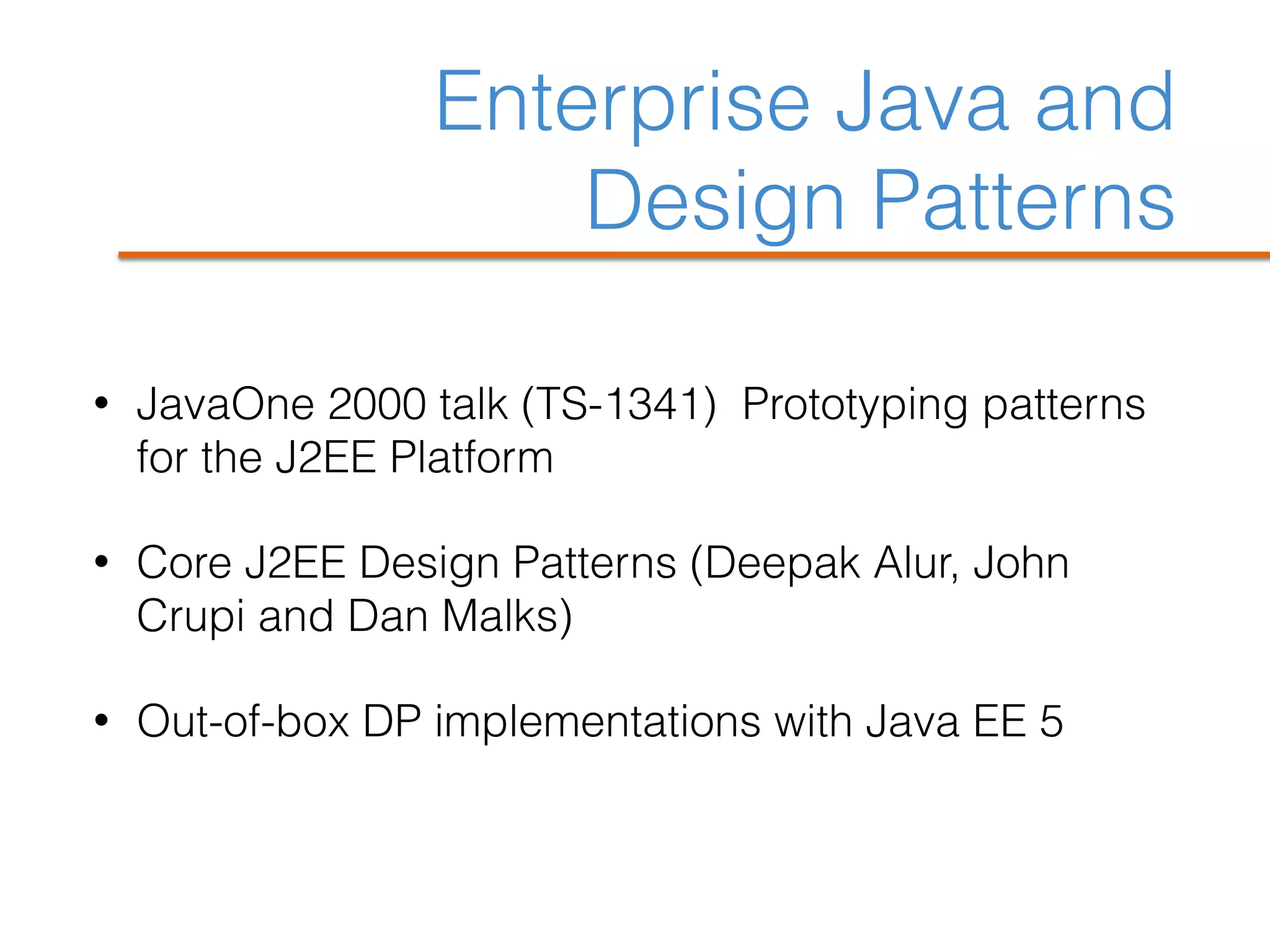 Enterprise Java and
Design Patterns
• JavaOne 2000 talk (TS-1341) Prototyping patterns
for the J2EE Platform
• Core J2EE Design Patterns (Deepak Alur, John
Crupi and Dan Malks)
• Out-of-box DP implementations with Java EE 5
 