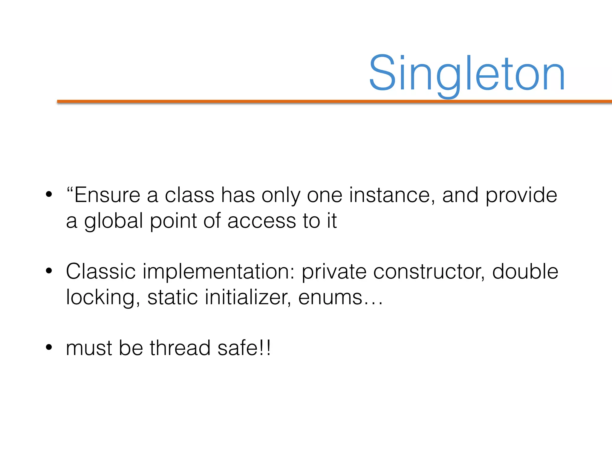 Singleton
• “Ensure a class has only one instance, and provide
a global point of access to it
• Classic implementation: private constructor, double
locking, static initializer, enums…
• must be thread safe!!
 