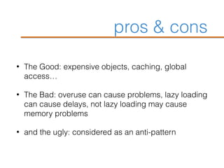 pros & cons
• The Good: expensive objects, caching, global
access…
• The Bad: overuse can cause problems, lazy loading
can cause delays, not lazy loading may cause
memory problems
• and the ugly: considered as an anti-pattern
 