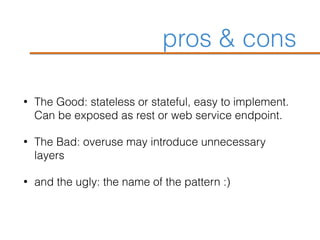 pros & cons
• The Good: stateless or stateful, easy to implement.
Can be exposed as rest or web service endpoint.
• The Bad: overuse may introduce unnecessary
layers
• and the ugly: the name of the pattern :)
 