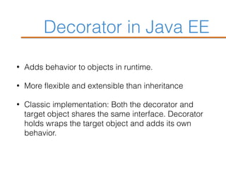 Decorator in Java EE
• Adds behavior to objects in runtime.
• More flexible and extensible than inheritance
• Classic implementation: Both the decorator and
target object shares the same interface. Decorator
holds wraps the target object and adds its own
behavior.
 