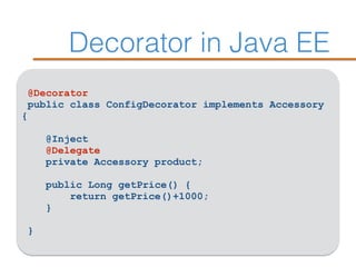Decorator in Java EE
@Decorator
public class ConfigDecorator implements Accessory
{ 
@Inject
@Delegate 
private Accessory product; 
 
public Long getPrice() { 
return getPrice()+1000; 
}
 
}
 