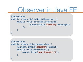 Observer in Java EE
@Stateless
public class HelloWorldObserver {
public void traceHelloWorlds(
@Observable SomeObj message){
//…
}
}
@Stateless
public class PublishService {
@Inject Event<SomeObj> event;
public void producer(){
event.fire(new SomeObj());
}
}
 