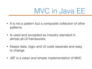 MVC in Java EE
• It is not a pattern but a composite collection of other
patterns
• Is used and accepted as industry standard in
almost all UI frameworks.
• Keeps data, logic and UI code separate and easy
to change
• JSF is a clean and simple implementation of MVC
 