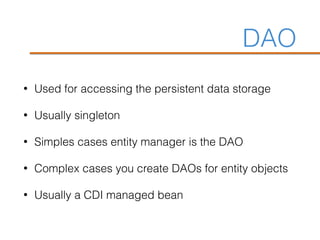 DAO
• Used for accessing the persistent data storage
• Usually singleton
• Simples cases entity manager is the DAO
• Complex cases you create DAOs for entity objects
• Usually a CDI managed bean
 
