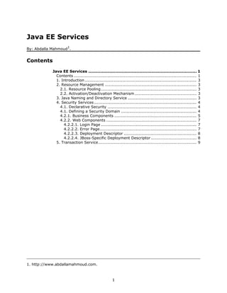 Java EE Services
                      1
By: Abdalla Mahmoud .


Contents
            Java EE Services ................................................................................. 1
              Contents ........................................................................................... 1
              1. Introduction ................................................................................... 3
              2. Resource Management .................................................................... 3
                2.1. Resource Pooling ....................................................................... 3
                2.2. Activation/Deactivation Mechanism .............................................. 3
              3. Java Naming and Directory Service ................................................... 3
              4. Security Services ............................................................................ 4
                4.1. Declarative Security .................................................................. 4
                4.1. Defining a Security Domain ........................................................ 4
                4.2.1. Business Components ............................................................. 5
                4.2.2. Web Components ................................................................... 7
                  4.2.2.1. Login Page ....................................................................... 7
                  4.2.2.2. Error Page........................................................................ 7
                  4.2.2.3. Deployment Descriptor ...................................................... 8
                  4.2.2.4. JBoss-Specific Deployment Descriptor .................................. 8
              5. Transaction Service......................................................................... 9




1. http://www.abdallamahmoud.com.



                                                      1
 