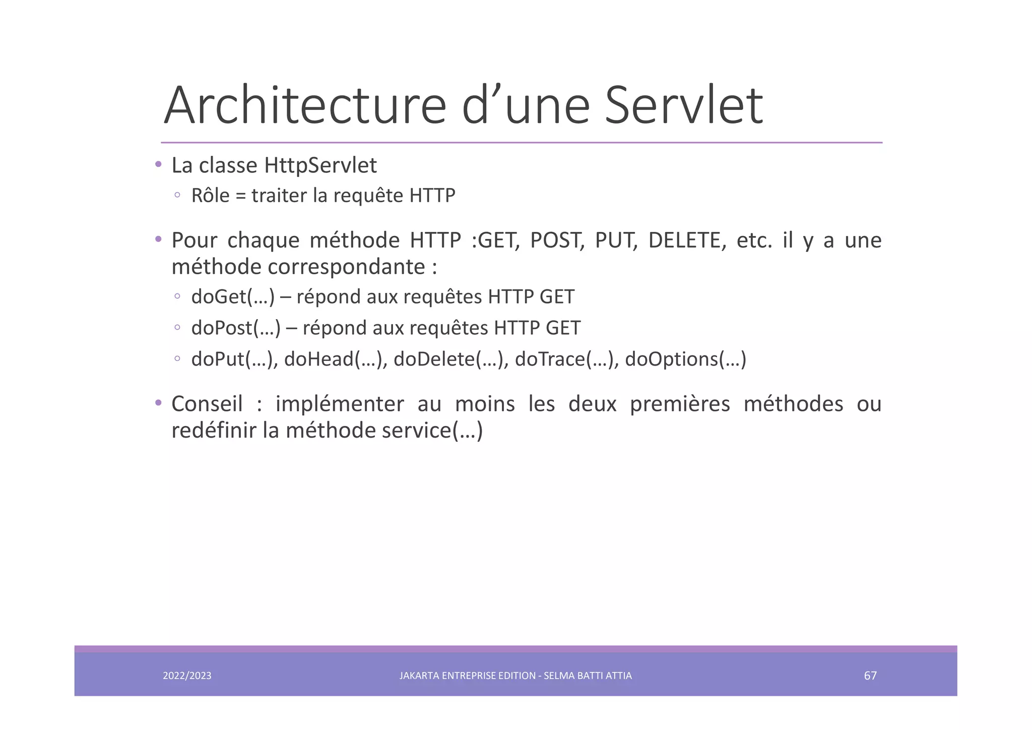 Architecture d’une Servlet • La classe HttpServlet ◦ Rôle = traiter la requête HTTP • Pour chaque méthode HTTP :GET, POST, PUT, DELETE, etc. il y a une méthode correspondante : ◦ doGet(…) – répond aux requêtes HTTP GET ◦ doPost(…) – répond aux requêtes HTTP GET ◦ doPut(…), doHead(…), doDelete(…), doTrace(…), doOptions(…) • Conseil : implémenter au moins les deux premières méthodes ou redéfinir la méthode service(…) 2022/2023 JAKARTA ENTREPRISE EDITION - SELMA BATTI ATTIA 67 