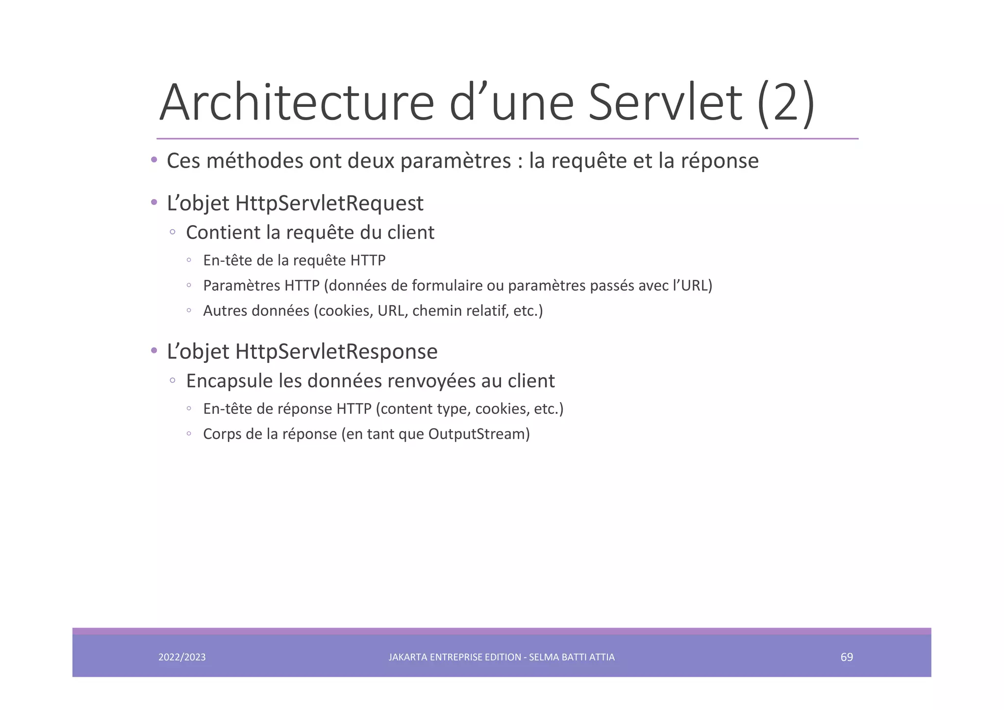 Architecture d’une Servlet (2) • Ces méthodes ont deux paramètres : la requête et la réponse • L’objet HttpServletRequest ◦ Contient la requête du client ◦ En-tête de la requête HTTP ◦ Paramètres HTTP (données de formulaire ou paramètres passés avec l’URL) ◦ Autres données (cookies, URL, chemin relatif, etc.) • L’objet HttpServletResponse ◦ Encapsule les données renvoyées au client ◦ En-tête de réponse HTTP (content type, cookies, etc.) ◦ Corps de la réponse (en tant que OutputStream) 2022/2023 JAKARTA ENTREPRISE EDITION - SELMA BATTI ATTIA 69 