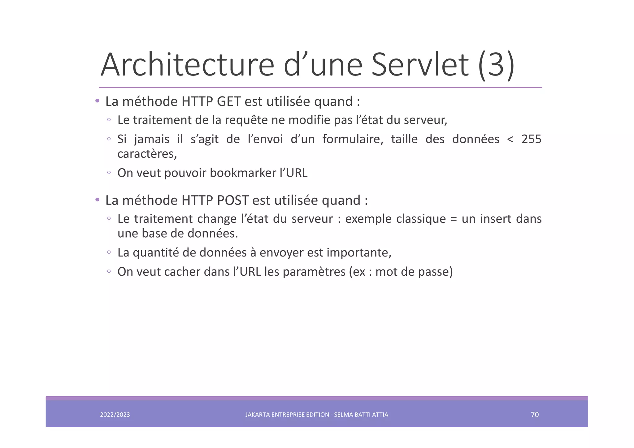 Architecture d’une Servlet (3) • La méthode HTTP GET est utilisée quand : ◦ Le traitement de la requête ne modifie pas l’état du serveur, ◦ Si jamais il s’agit de l’envoi d’un formulaire, taille des données < 255 caractères, ◦ On veut pouvoir bookmarker l’URL • La méthode HTTP POST est utilisée quand : ◦ Le traitement change l’état du serveur : exemple classique = un insert dans une base de données. ◦ La quantité de données à envoyer est importante, ◦ On veut cacher dans l’URL les paramètres (ex : mot de passe) 2022/2023 JAKARTA ENTREPRISE EDITION - SELMA BATTI ATTIA 70 