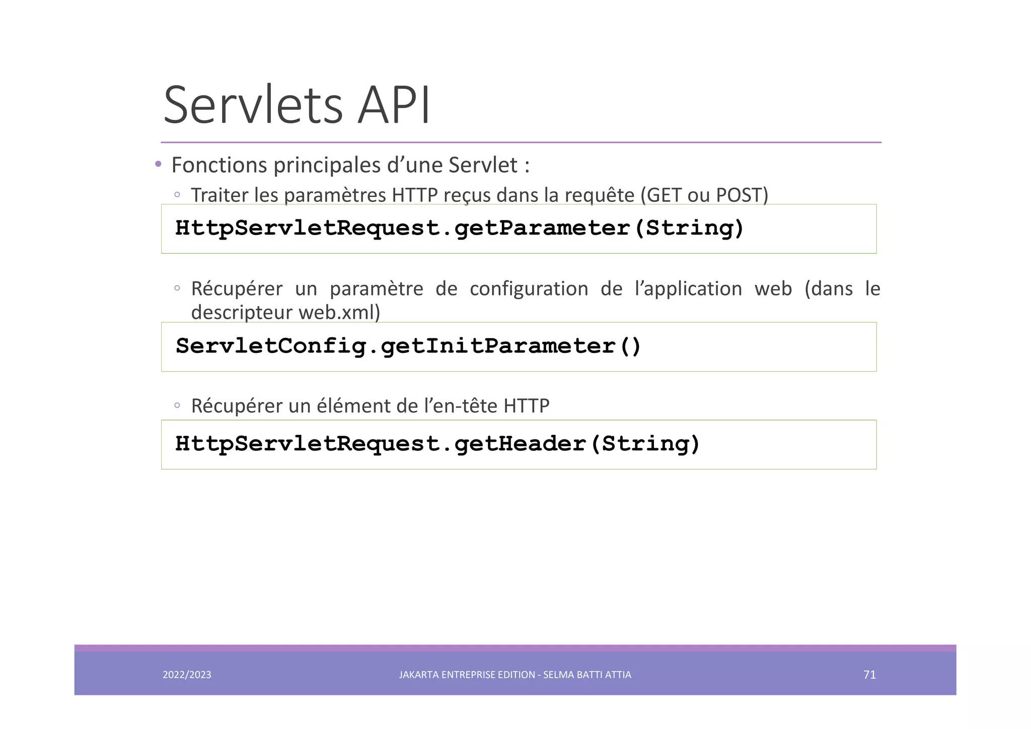 Servlets API • Fonctions principales d’une Servlet : ◦ Traiter les paramètres HTTP reçus dans la requête (GET ou POST) ◦ Récupérer un paramètre de configuration de l’application web (dans le descripteur web.xml) ◦ Récupérer un élément de l’en-tête HTTP HttpServletRequest.getParameter(String) ServletConfig.getInitParameter() HttpServletRequest.getHeader(String) 2022/2023 JAKARTA ENTREPRISE EDITION - SELMA BATTI ATTIA 71 