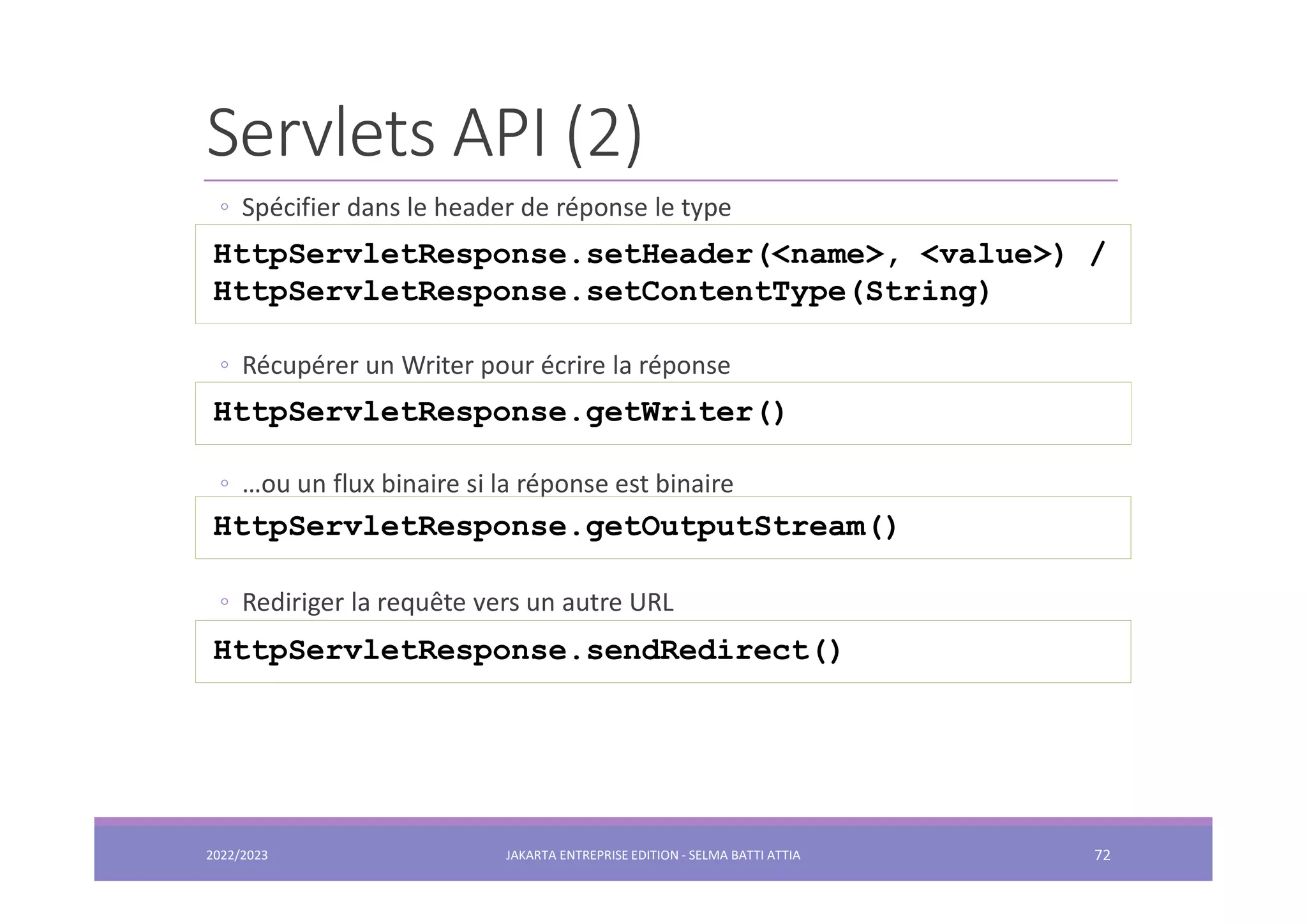 Servlets API (2) ◦ Spécifier dans le header de réponse le type ◦ Récupérer un Writer pour écrire la réponse ◦ …ou un flux binaire si la réponse est binaire ◦ Rediriger la requête vers un autre URL HttpServletResponse.setHeader(<name>, <value>) / HttpServletResponse.setContentType(String) HttpServletResponse.getWriter() HttpServletResponse.getOutputStream() HttpServletResponse.sendRedirect() 2022/2023 JAKARTA ENTREPRISE EDITION - SELMA BATTI ATTIA 72 