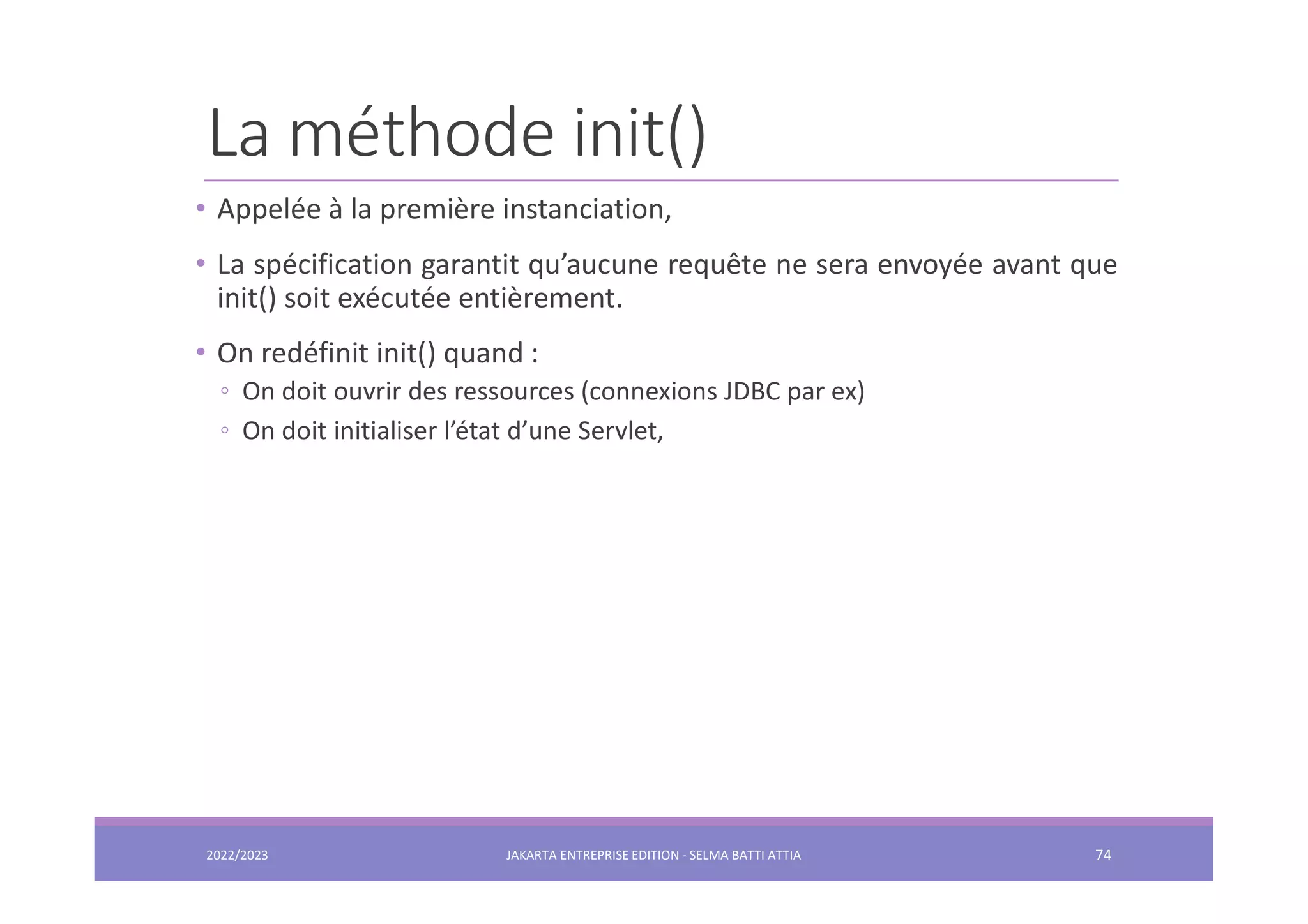 La méthode init() • Appelée à la première instanciation, • La spécification garantit qu’aucune requête ne sera envoyée avant que init() soit exécutée entièrement. • On redéfinit init() quand : ◦ On doit ouvrir des ressources (connexions JDBC par ex) ◦ On doit initialiser l’état d’une Servlet, 2022/2023 JAKARTA ENTREPRISE EDITION - SELMA BATTI ATTIA 74 