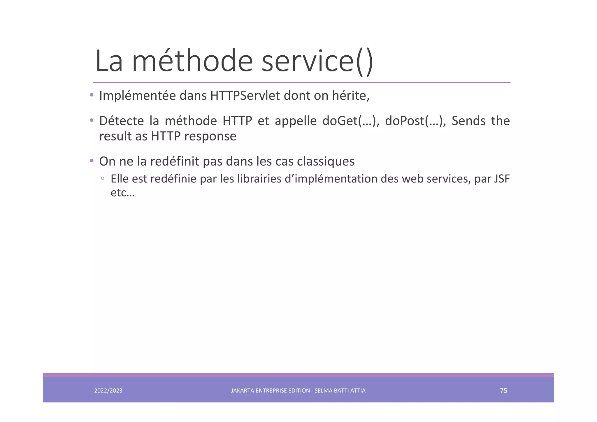 La méthode service() • Implémentée dans HTTPServlet dont on hérite, • Détecte la méthode HTTP et appelle doGet(…), doPost(…), Sends the result as HTTP response • On ne la redéfinit pas dans les cas classiques ◦ Elle est redéfinie par les librairies d’implémentation des web services, par JSF etc… 2022/2023 JAKARTA ENTREPRISE EDITION - SELMA BATTI ATTIA 75 