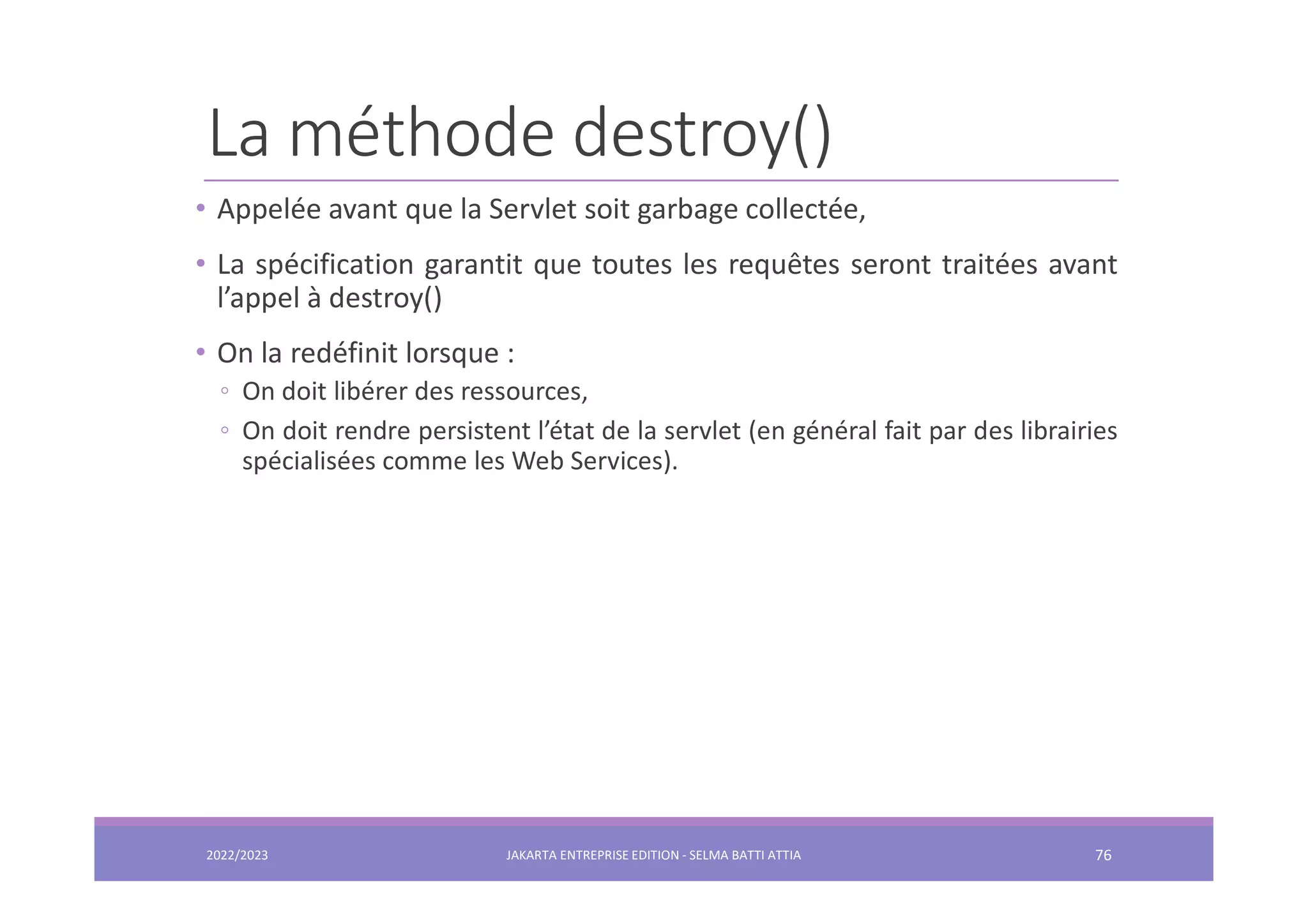 La méthode destroy() • Appelée avant que la Servlet soit garbage collectée, • La spécification garantit que toutes les requêtes seront traitées avant l’appel à destroy() • On la redéfinit lorsque : ◦ On doit libérer des ressources, ◦ On doit rendre persistent l’état de la servlet (en général fait par des librairies spécialisées comme les Web Services). 2022/2023 JAKARTA ENTREPRISE EDITION - SELMA BATTI ATTIA 76 