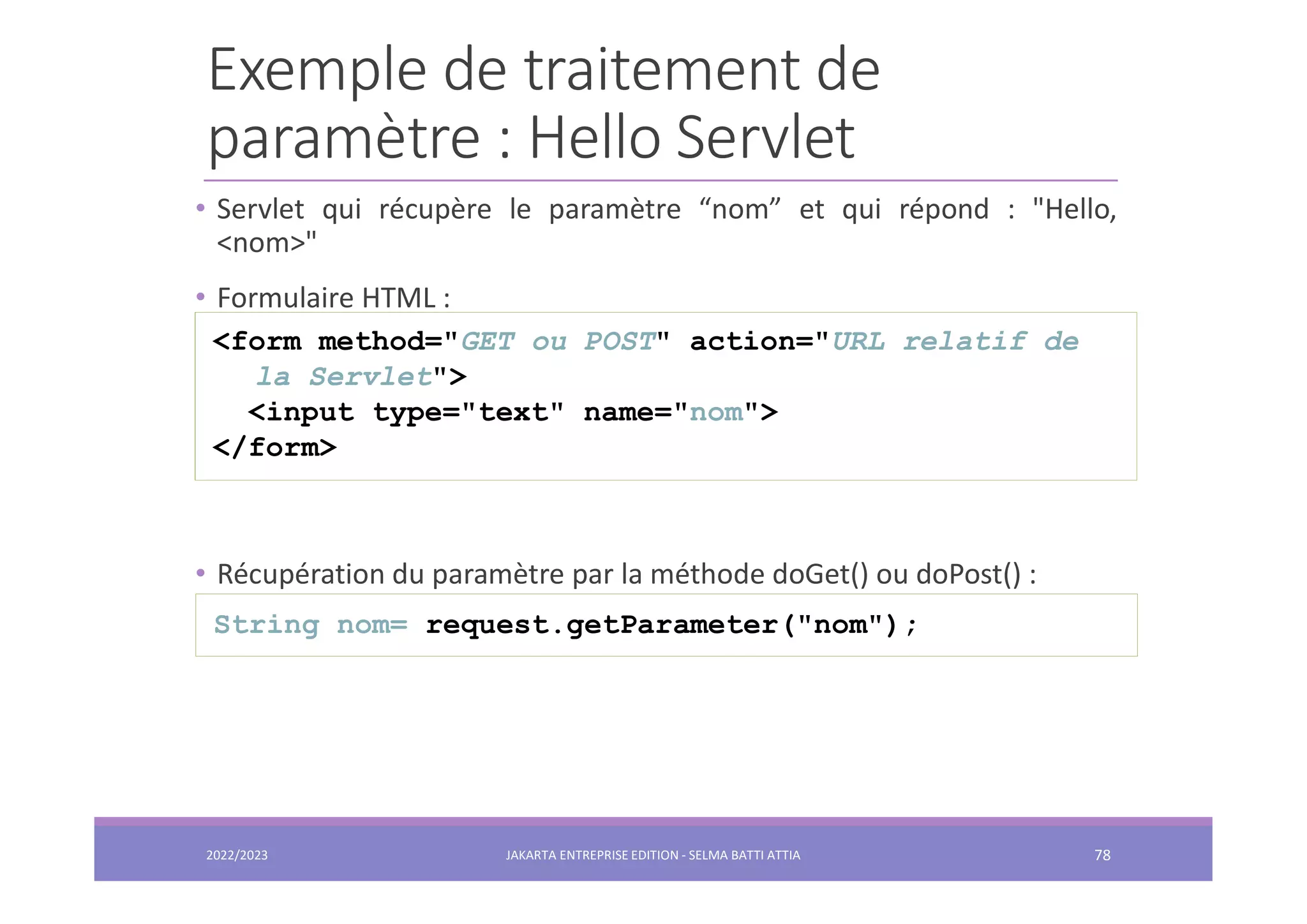 Exemple de traitement de paramètre : Hello Servlet • Servlet qui récupère le paramètre “nom” et qui répond : "Hello, <nom>" • Formulaire HTML : • Récupération du paramètre par la méthode doGet() ou doPost() : <form method="GET ou POST" action="URL relatif de la Servlet"> <input type="text" name="nom"> </form> String nom= request.getParameter("nom"); 2022/2023 JAKARTA ENTREPRISE EDITION - SELMA BATTI ATTIA 78 