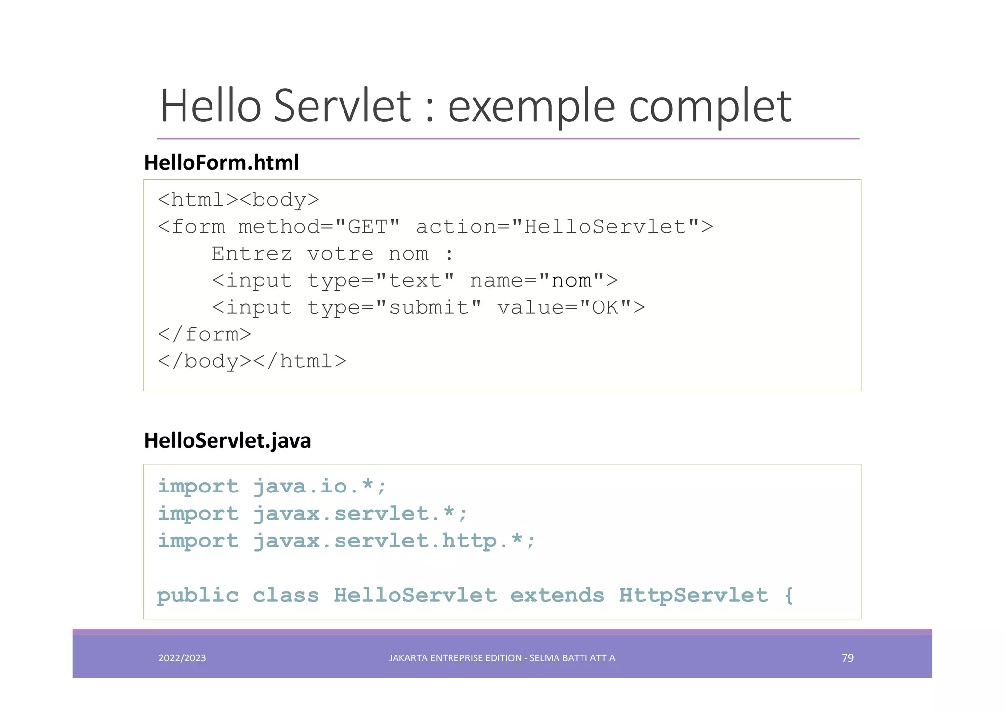 Hello Servlet : exemple complet <html><body> <form method="GET" action="HelloServlet"> Entrez votre nom : <input type="text" name="nom"> <input type="submit" value="OK"> </form> </body></html> HelloForm.html import java.io.*; import javax.servlet.*; import javax.servlet.http.*; public class HelloServlet extends HttpServlet { HelloServlet.java 2022/2023 JAKARTA ENTREPRISE EDITION - SELMA BATTI ATTIA 79 