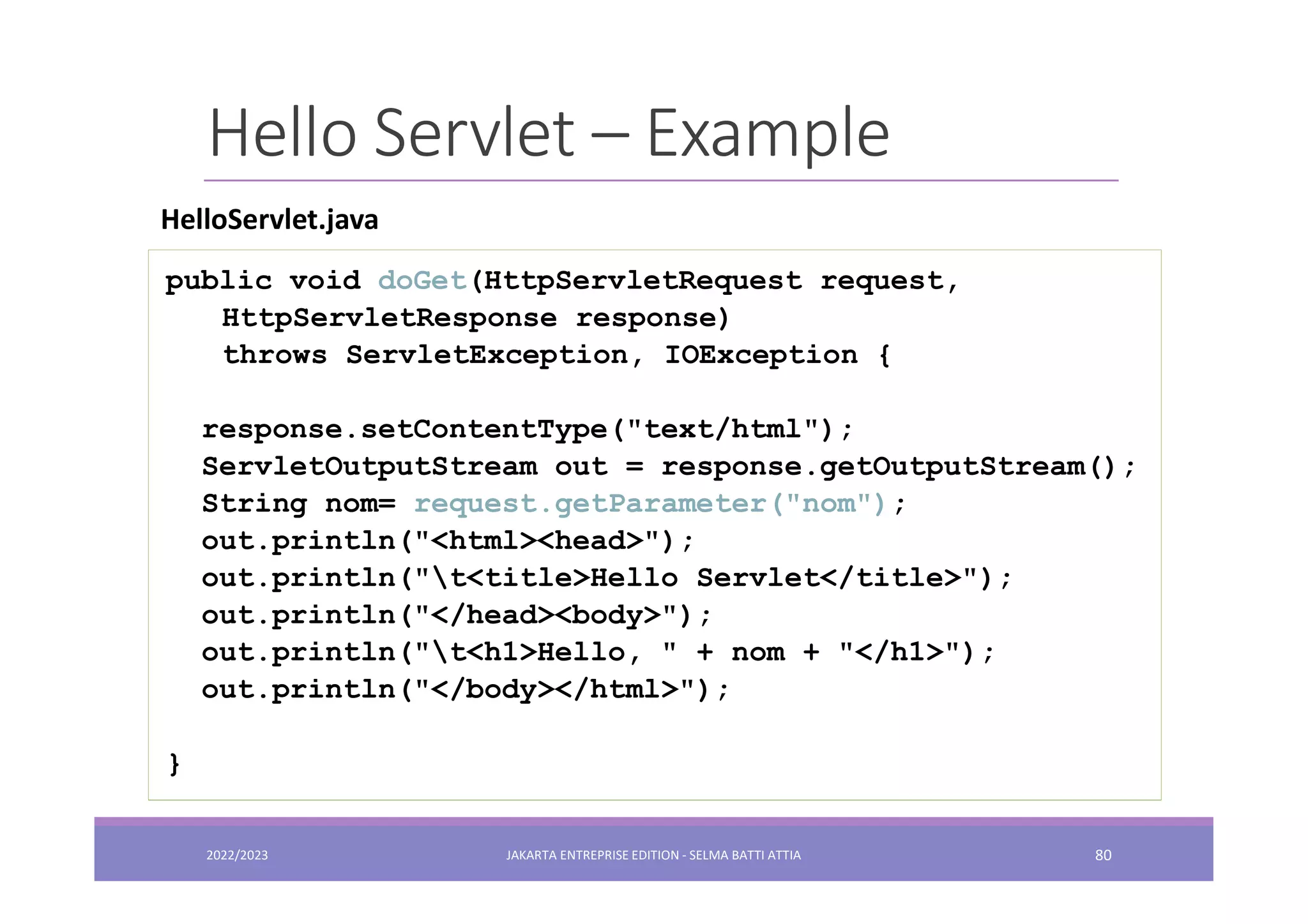 Hello Servlet – Example public void doGet(HttpServletRequest request, HttpServletResponse response) throws ServletException, IOException { response.setContentType("text/html"); ServletOutputStream out = response.getOutputStream(); String nom= request.getParameter("nom"); out.println("<html><head>"); out.println("t<title>Hello Servlet</title>"); out.println("</head><body>"); out.println("t<h1>Hello, " + nom + "</h1>"); out.println("</body></html>"); } HelloServlet.java 2022/2023 JAKARTA ENTREPRISE EDITION - SELMA BATTI ATTIA 80 