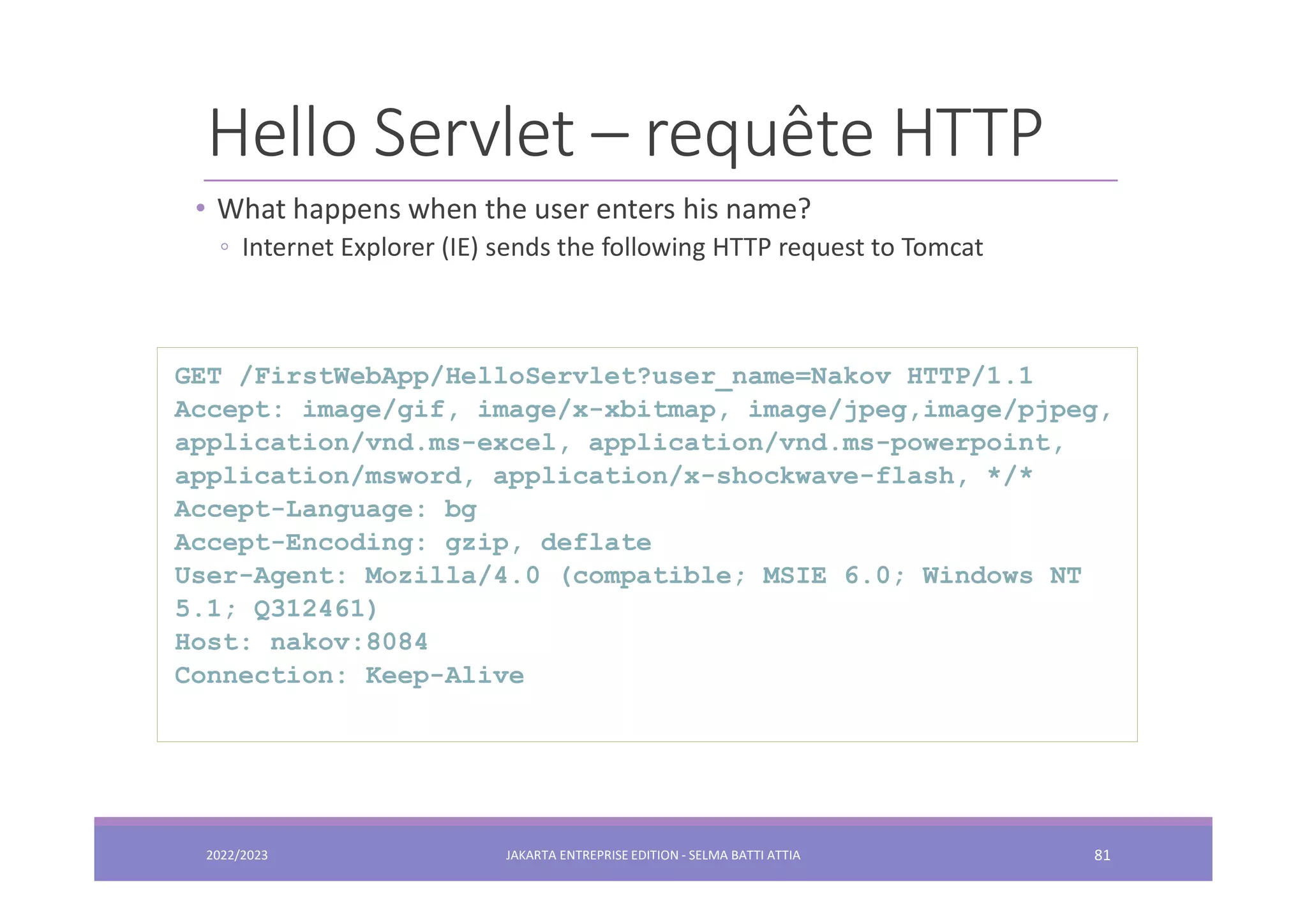 Hello Servlet – requête HTTP • What happens when the user enters his name? ◦ Internet Explorer (IE) sends the following HTTP request to Tomcat GET /FirstWebApp/HelloServlet?user_name=Nakov HTTP/1.1 Accept: image/gif, image/x-xbitmap, image/jpeg,image/pjpeg, application/vnd.ms-excel, application/vnd.ms-powerpoint, application/msword, application/x-shockwave-flash, */* Accept-Language: bg Accept-Encoding: gzip, deflate User-Agent: Mozilla/4.0 (compatible; MSIE 6.0; Windows NT 5.1; Q312461) Host: nakov:8084 Connection: Keep-Alive 2022/2023 JAKARTA ENTREPRISE EDITION - SELMA BATTI ATTIA 81 