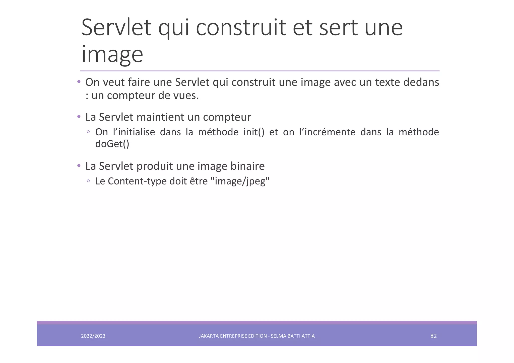 Servlet qui construit et sert une image • On veut faire une Servlet qui construit une image avec un texte dedans : un compteur de vues. • La Servlet maintient un compteur ◦ On l’initialise dans la méthode init() et on l’incrémente dans la méthode doGet() • La Servlet produit une image binaire ◦ Le Content-type doit être "image/jpeg" 2022/2023 JAKARTA ENTREPRISE EDITION - SELMA BATTI ATTIA 82 