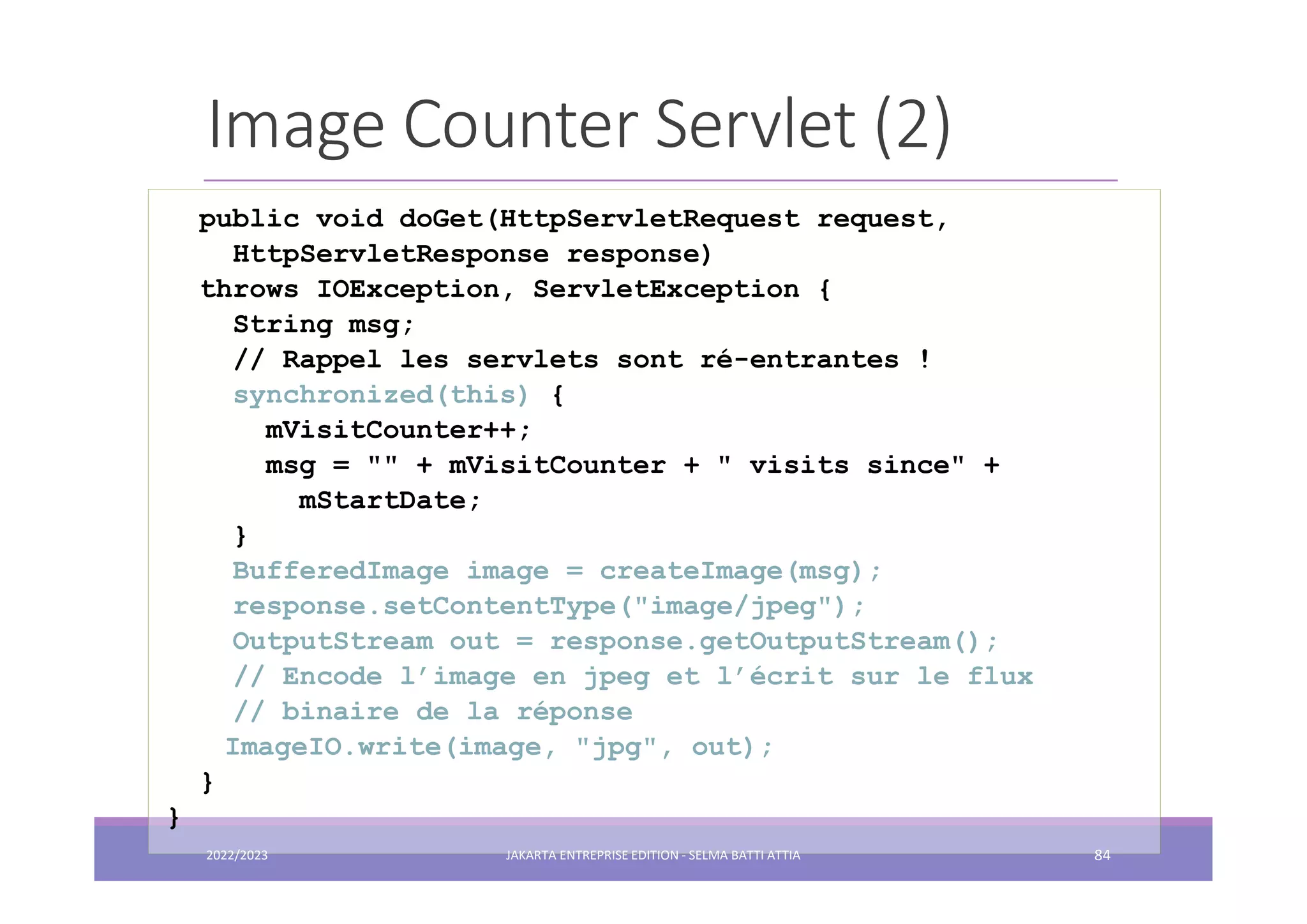 Image Counter Servlet (2) public void doGet(HttpServletRequest request, HttpServletResponse response) throws IOException, ServletException { String msg; // Rappel les servlets sont ré-entrantes ! synchronized(this) { mVisitCounter++; msg = "" + mVisitCounter + " visits since" + mStartDate; } BufferedImage image = createImage(msg); response.setContentType("image/jpeg"); OutputStream out = response.getOutputStream(); // Encode l’image en jpeg et l’écrit sur le flux // binaire de la réponse ImageIO.write(image, "jpg", out); } } 2022/2023 JAKARTA ENTREPRISE EDITION - SELMA BATTI ATTIA 84 