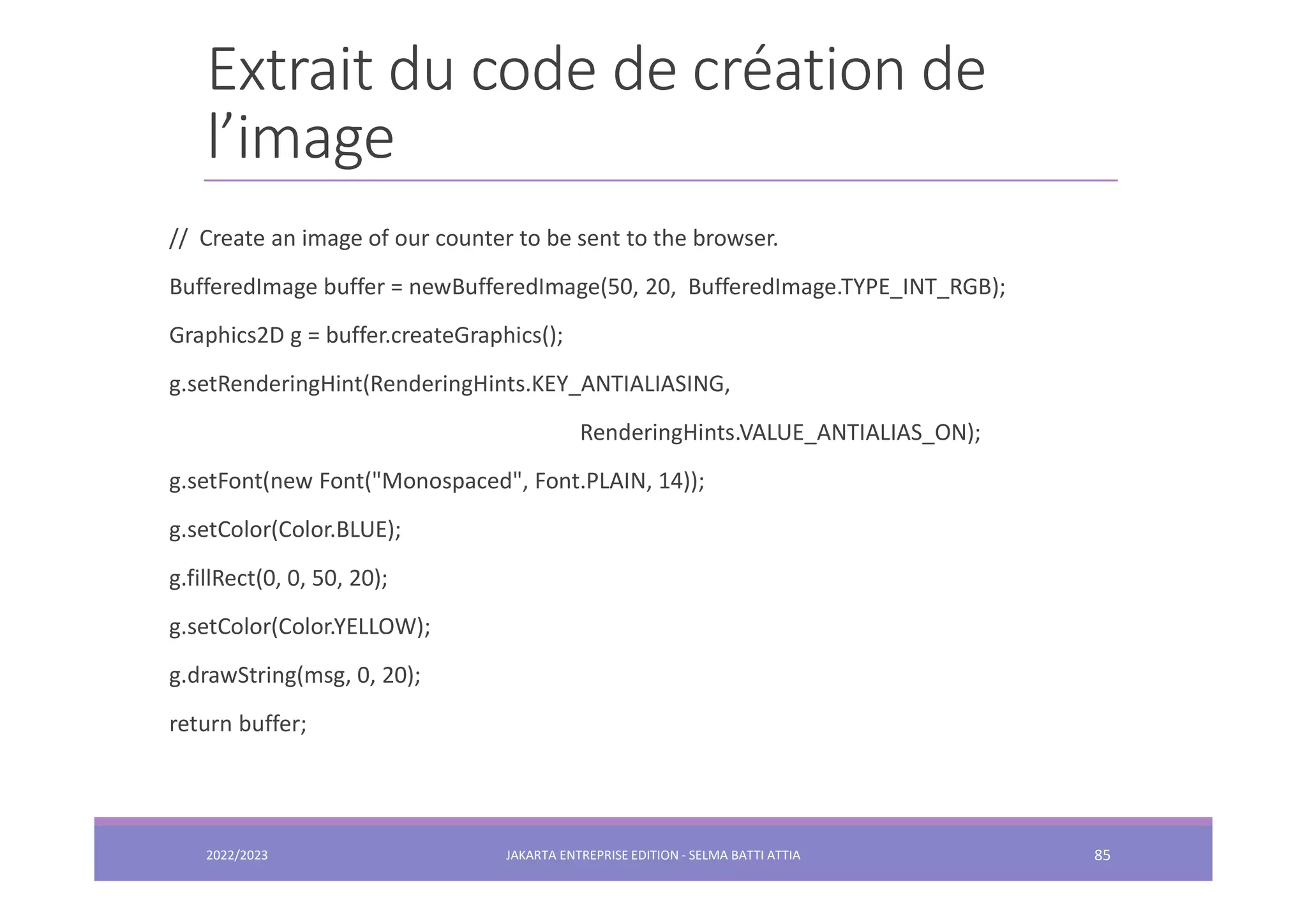 Extrait du code de création de l’image // Create an image of our counter to be sent to the browser. BufferedImage buffer = newBufferedImage(50, 20, BufferedImage.TYPE_INT_RGB); Graphics2D g = buffer.createGraphics(); g.setRenderingHint(RenderingHints.KEY_ANTIALIASING, RenderingHints.VALUE_ANTIALIAS_ON); g.setFont(new Font("Monospaced", Font.PLAIN, 14)); g.setColor(Color.BLUE); g.fillRect(0, 0, 50, 20); g.setColor(Color.YELLOW); g.drawString(msg, 0, 20); return buffer; 2022/2023 JAKARTA ENTREPRISE EDITION - SELMA BATTI ATTIA 85 