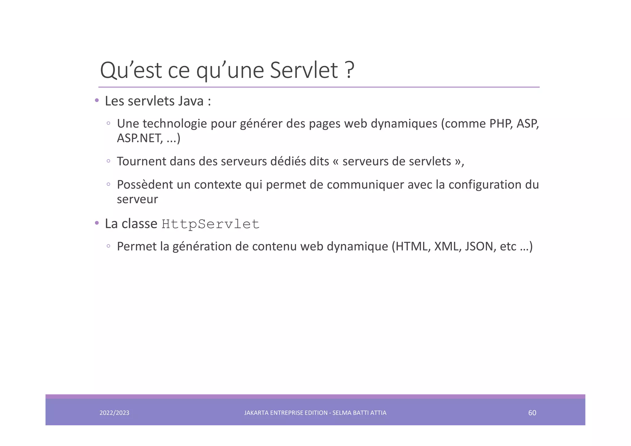 Qu’est ce qu’une Servlet ? • Les servlets Java : ◦ Une technologie pour générer des pages web dynamiques (comme PHP, ASP, ASP.NET, ...) ◦ Tournent dans des serveurs dédiés dits « serveurs de servlets », ◦ Possèdent un contexte qui permet de communiquer avec la configuration du serveur • La classe HttpServlet ◦ Permet la génération de contenu web dynamique (HTML, XML, JSON, etc …) 2022/2023 JAKARTA ENTREPRISE EDITION - SELMA BATTI ATTIA 60 
