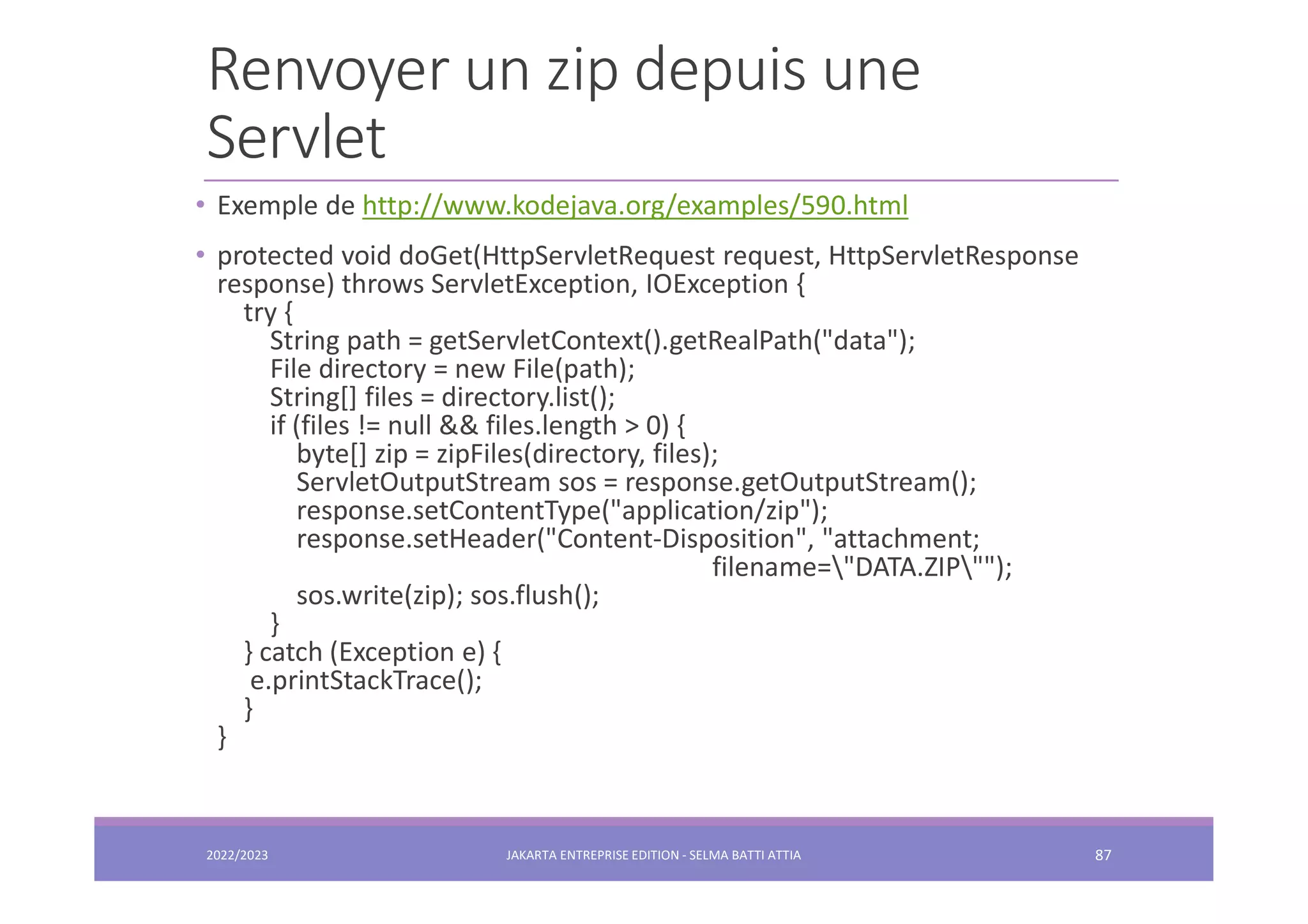 Renvoyer un zip depuis une Servlet 2022/2023 JAKARTA ENTREPRISE EDITION - SELMA BATTI ATTIA 87 • Exemple de http://www.kodejava.org/examples/590.html • protected void doGet(HttpServletRequest request, HttpServletResponse response) throws ServletException, IOException { try { String path = getServletContext().getRealPath("data"); File directory = new File(path); String[] files = directory.list(); if (files != null && files.length > 0) { byte[] zip = zipFiles(directory, files); ServletOutputStream sos = response.getOutputStream(); response.setContentType("application/zip"); response.setHeader("Content-Disposition", "attachment; filename="DATA.ZIP""); sos.write(zip); sos.flush(); } } catch (Exception e) { e.printStackTrace(); } } 