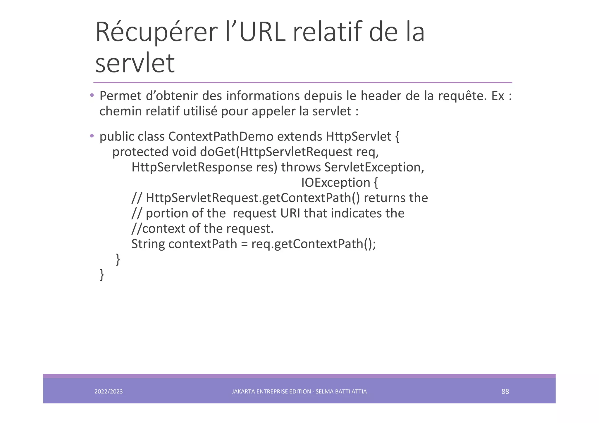Récupérer l’URL relatif de la servlet 2022/2023 JAKARTA ENTREPRISE EDITION - SELMA BATTI ATTIA 88 • Permet d’obtenir des informations depuis le header de la requête. Ex : chemin relatif utilisé pour appeler la servlet : • public class ContextPathDemo extends HttpServlet { protected void doGet(HttpServletRequest req, HttpServletResponse res) throws ServletException, IOException { // HttpServletRequest.getContextPath() returns the // portion of the request URI that indicates the //context of the request. String contextPath = req.getContextPath(); } } 