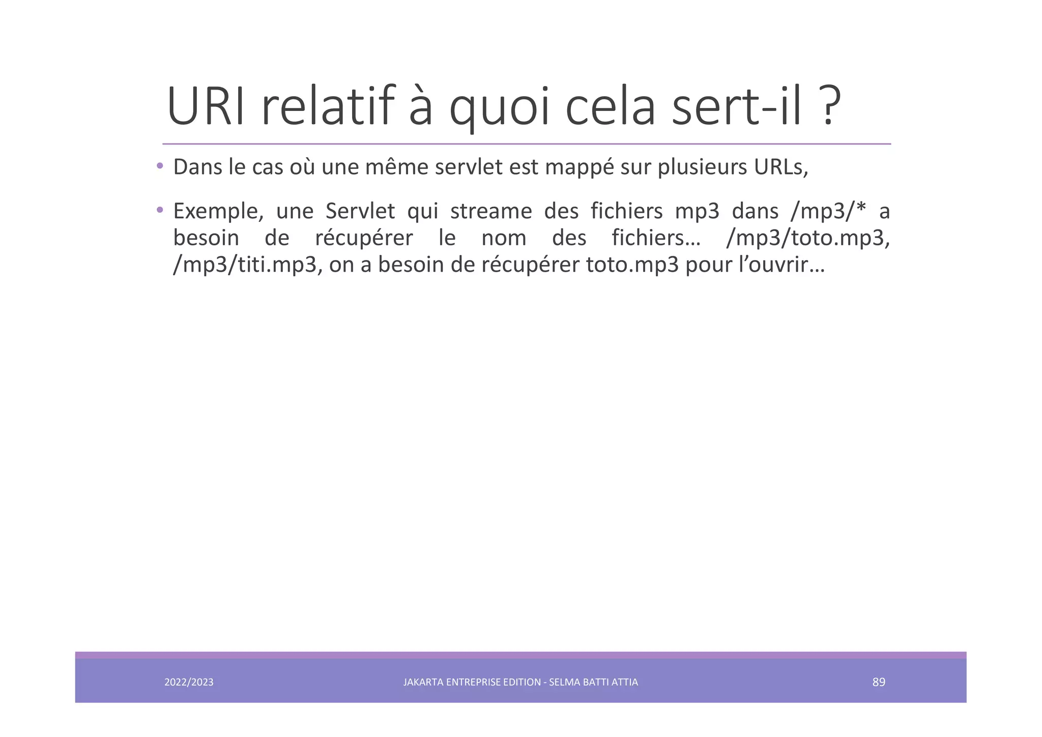 URI relatif à quoi cela sert-il ? • Dans le cas où une même servlet est mappé sur plusieurs URLs, • Exemple, une Servlet qui streame des fichiers mp3 dans /mp3/* a besoin de récupérer le nom des fichiers… /mp3/toto.mp3, /mp3/titi.mp3, on a besoin de récupérer toto.mp3 pour l’ouvrir… 2022/2023 JAKARTA ENTREPRISE EDITION - SELMA BATTI ATTIA 89 