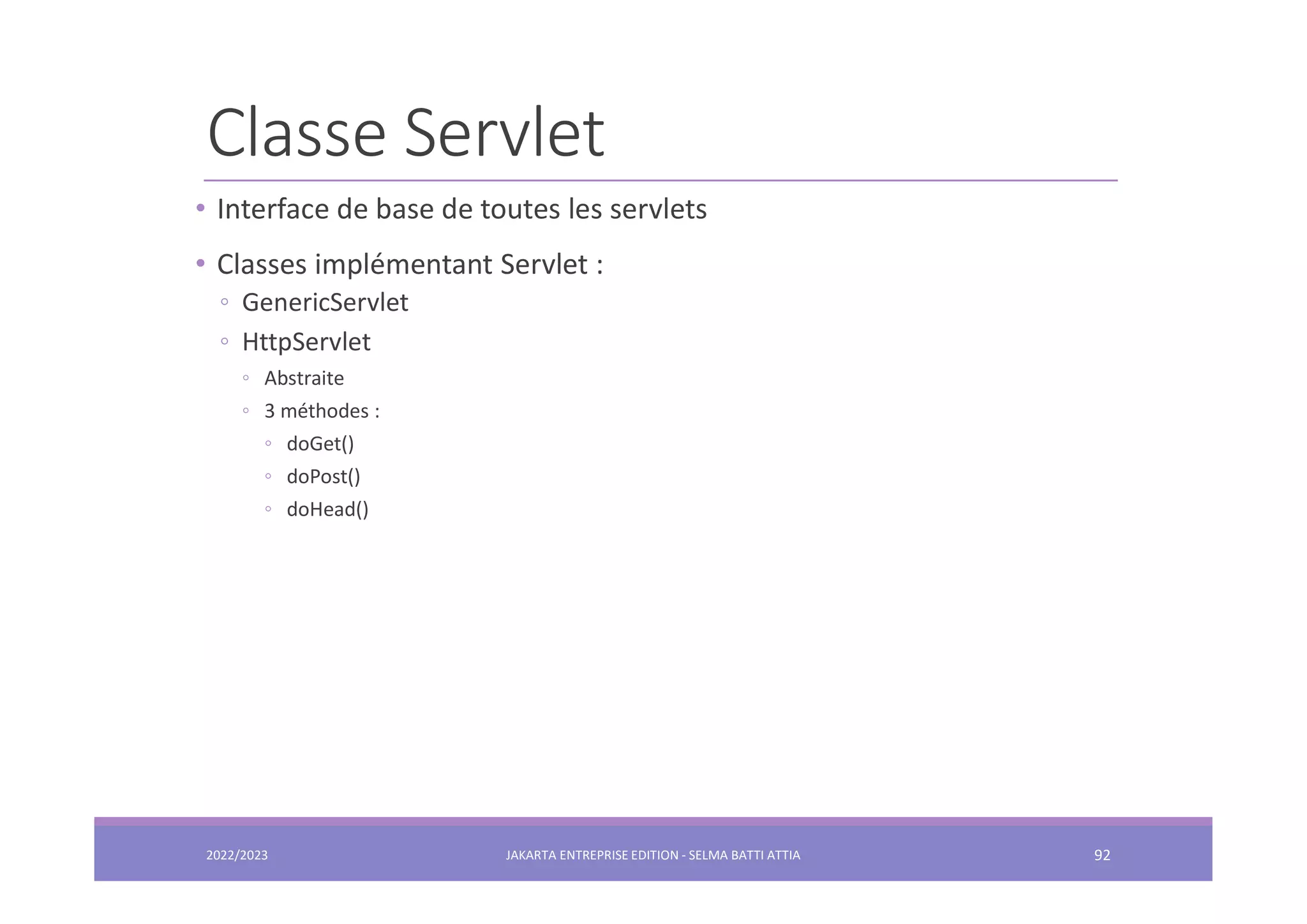 Classe Servlet 2022/2023 JAKARTA ENTREPRISE EDITION - SELMA BATTI ATTIA 92 • Interface de base de toutes les servlets • Classes implémentant Servlet : ◦ GenericServlet ◦ HttpServlet ◦ Abstraite ◦ 3 méthodes : ◦ doGet() ◦ doPost() ◦ doHead() 