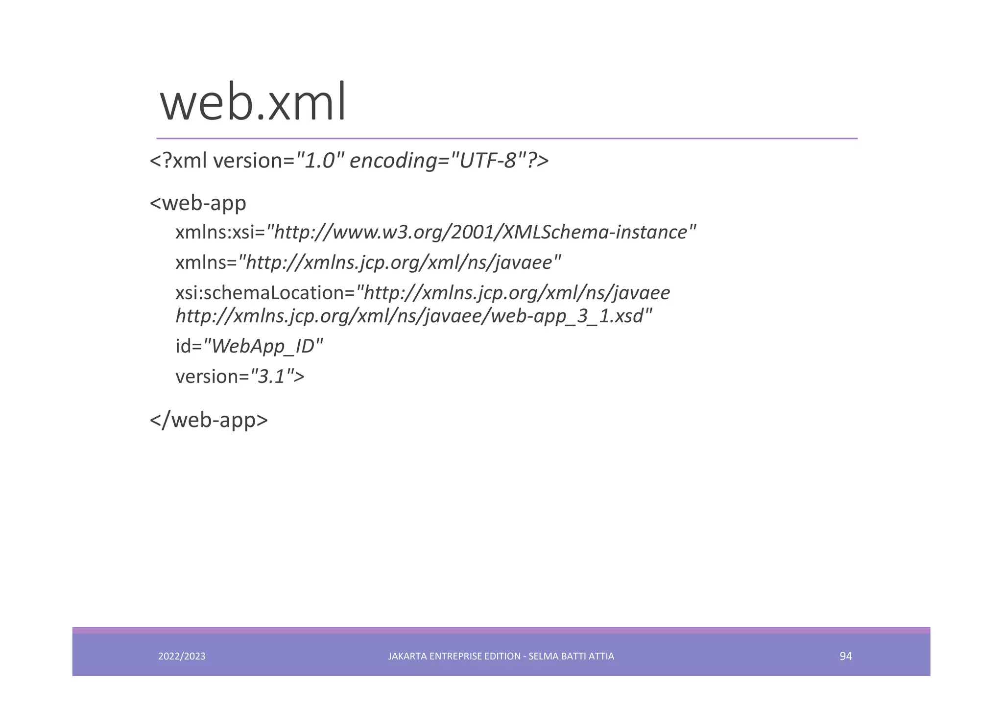 web.xml 2022/2023 JAKARTA ENTREPRISE EDITION - SELMA BATTI ATTIA 94 <?xml version="1.0" encoding="UTF-8"?> <web-app xmlns:xsi="http://www.w3.org/2001/XMLSchema-instance" xmlns="http://xmlns.jcp.org/xml/ns/javaee" xsi:schemaLocation="http://xmlns.jcp.org/xml/ns/javaee http://xmlns.jcp.org/xml/ns/javaee/web-app_3_1.xsd" id="WebApp_ID" version="3.1"> </web-app> 