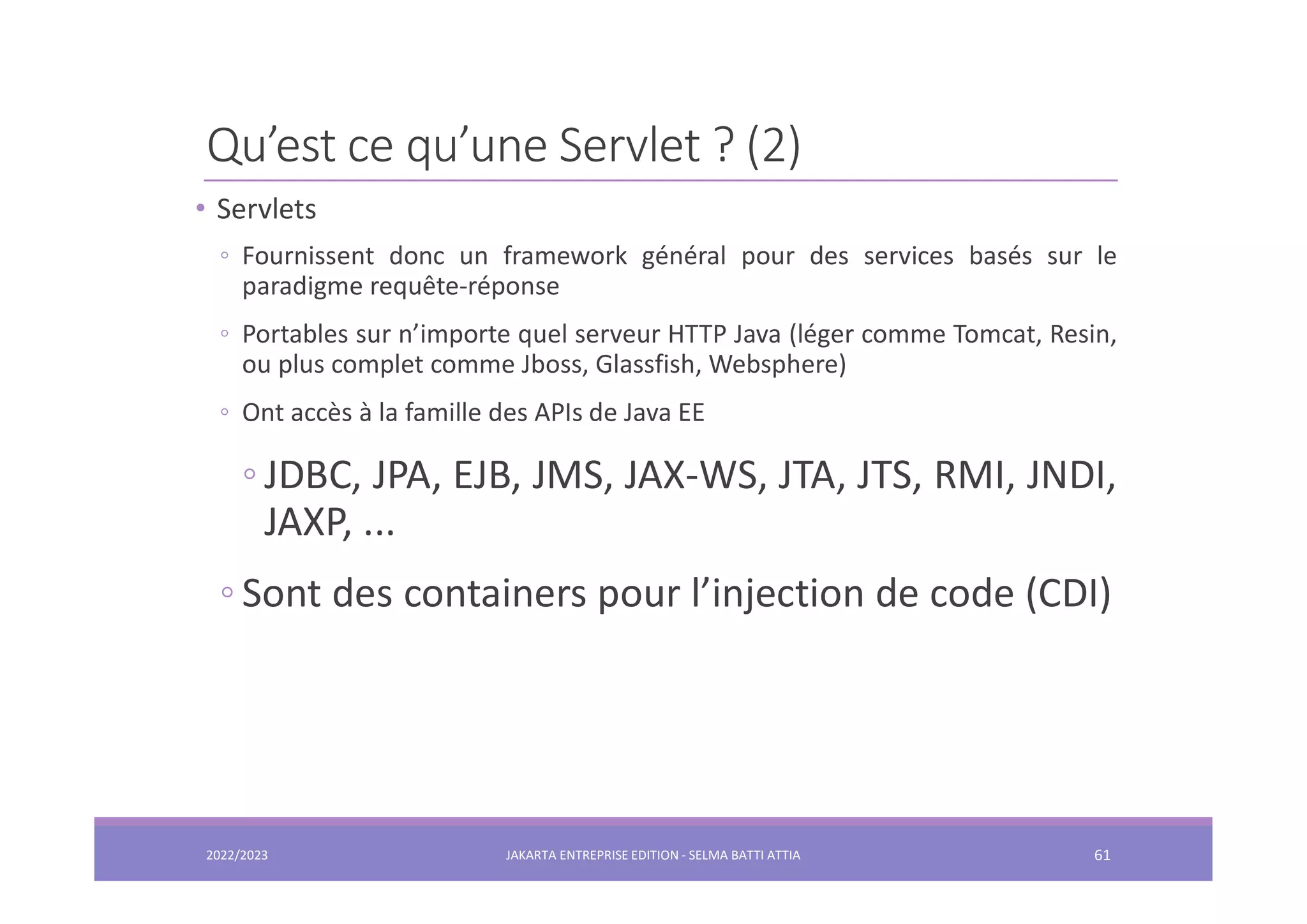 Qu’est ce qu’une Servlet ? (2) • Servlets ◦ Fournissent donc un framework général pour des services basés sur le paradigme requête-réponse ◦ Portables sur n’importe quel serveur HTTP Java (léger comme Tomcat, Resin, ou plus complet comme Jboss, Glassfish, Websphere) ◦ Ont accès à la famille des APIs de Java EE ◦ JDBC, JPA, EJB, JMS, JAX-WS, JTA, JTS, RMI, JNDI, JAXP, ... ◦ Sont des containers pour l’injection de code (CDI) 2022/2023 JAKARTA ENTREPRISE EDITION - SELMA BATTI ATTIA 61 