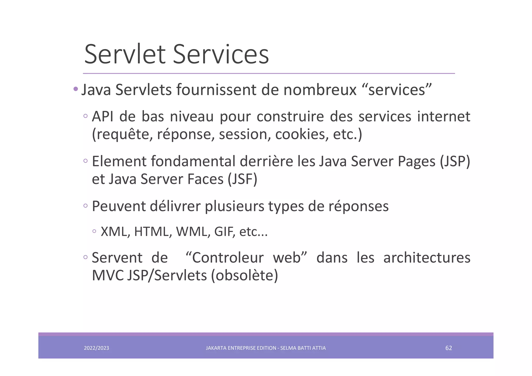 Servlet Services • Java Servlets fournissent de nombreux “services” ◦ API de bas niveau pour construire des services internet (requête, réponse, session, cookies, etc.) ◦ Element fondamental derrière les Java Server Pages (JSP) et Java Server Faces (JSF) ◦ Peuvent délivrer plusieurs types de réponses ◦ XML, HTML, WML, GIF, etc... ◦ Servent de “Controleur web” dans les architectures MVC JSP/Servlets (obsolète) 2022/2023 JAKARTA ENTREPRISE EDITION - SELMA BATTI ATTIA 62 