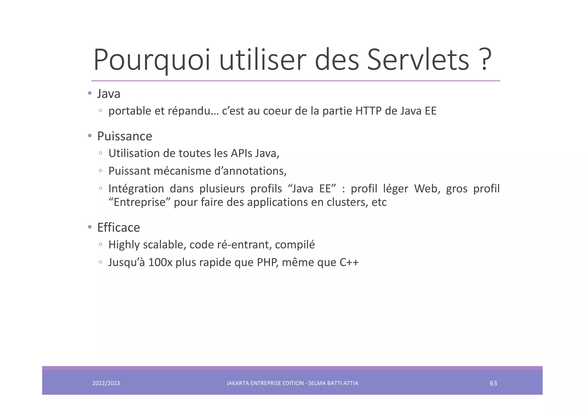 Pourquoi utiliser des Servlets ? • Java ◦ portable et répandu… c’est au coeur de la partie HTTP de Java EE • Puissance ◦ Utilisation de toutes les APIs Java, ◦ Puissant mécanisme d’annotations, ◦ Intégration dans plusieurs profils “Java EE” : profil léger Web, gros profil “Entreprise” pour faire des applications en clusters, etc • Efficace ◦ Highly scalable, code ré-entrant, compilé ◦ Jusqu’à 100x plus rapide que PHP, même que C++ 2022/2023 JAKARTA ENTREPRISE EDITION - SELMA BATTI ATTIA 63 