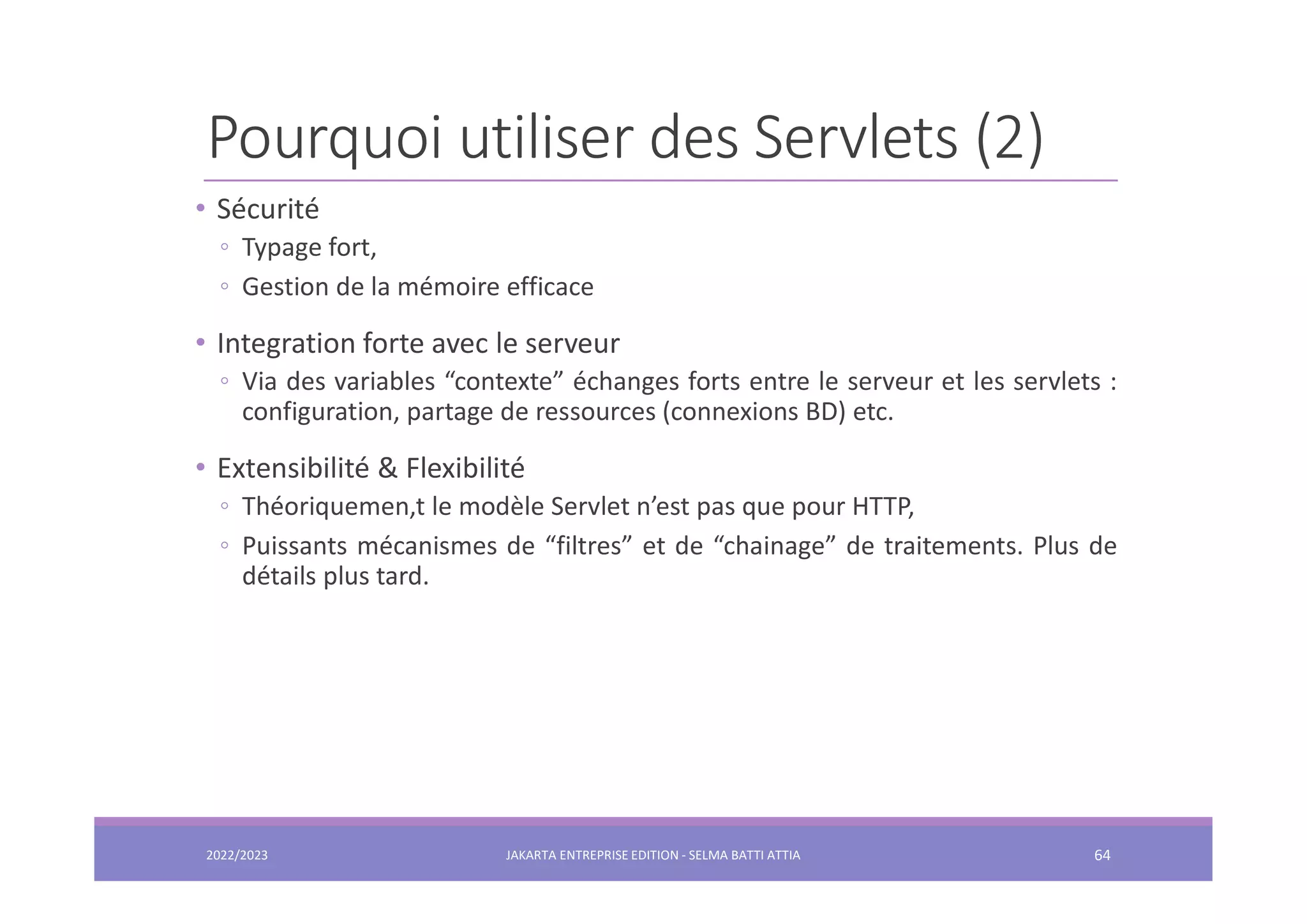 Pourquoi utiliser des Servlets (2) • Sécurité ◦ Typage fort, ◦ Gestion de la mémoire efficace • Integration forte avec le serveur ◦ Via des variables “contexte” échanges forts entre le serveur et les servlets : configuration, partage de ressources (connexions BD) etc. • Extensibilité & Flexibilité ◦ Théoriquemen,t le modèle Servlet n’est pas que pour HTTP, ◦ Puissants mécanismes de “filtres” et de “chainage” de traitements. Plus de détails plus tard. 2022/2023 JAKARTA ENTREPRISE EDITION - SELMA BATTI ATTIA 64 