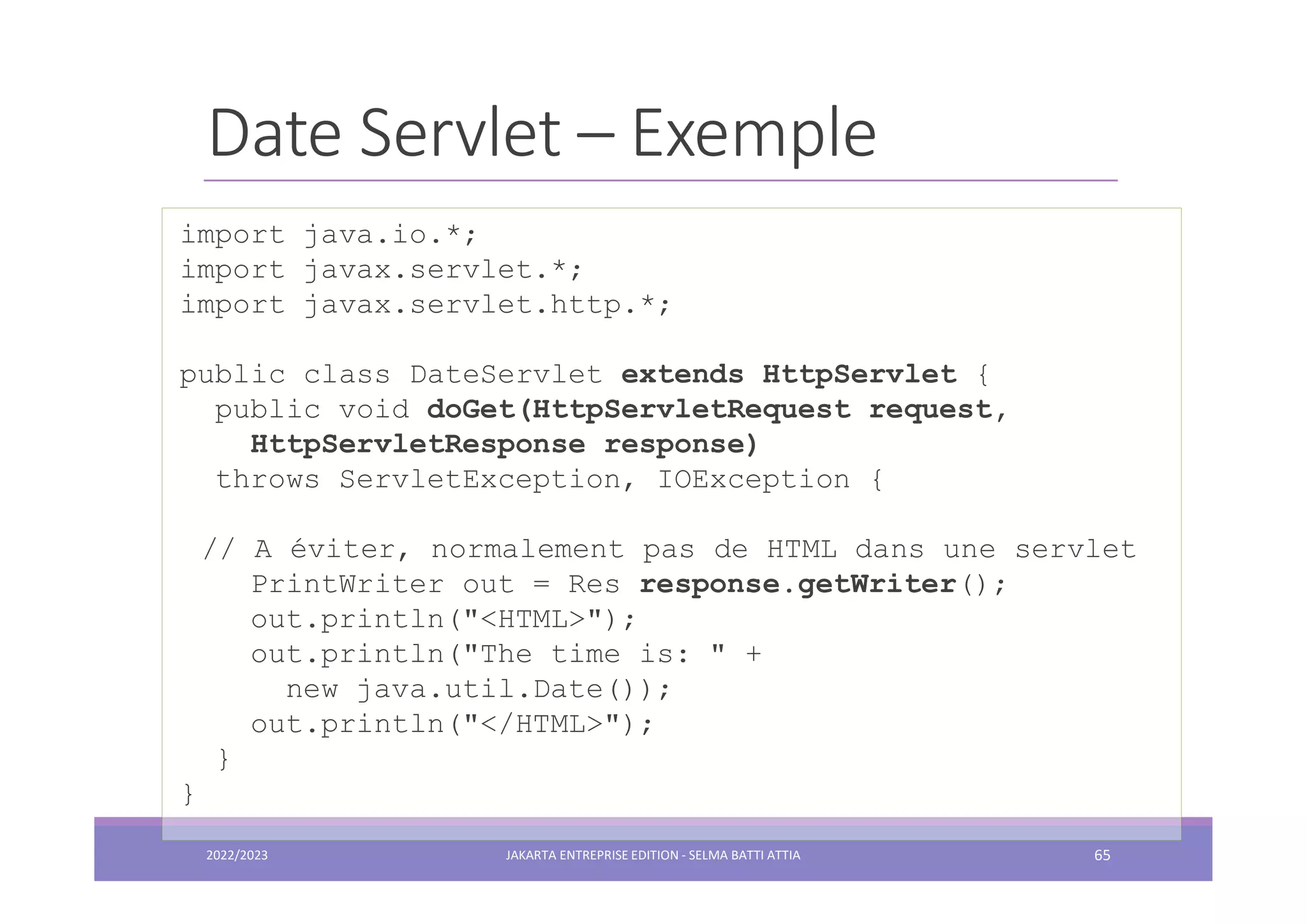 Date Servlet – Exemple import java.io.*; import javax.servlet.*; import javax.servlet.http.*; public class DateServlet extends HttpServlet { public void doGet(HttpServletRequest request, HttpServletResponse response) throws ServletException, IOException { // A éviter, normalement pas de HTML dans une servlet PrintWriter out = Res response.getWriter(); out.println("<HTML>"); out.println("The time is: " + new java.util.Date()); out.println("</HTML>"); } } 2022/2023 JAKARTA ENTREPRISE EDITION - SELMA BATTI ATTIA 65 