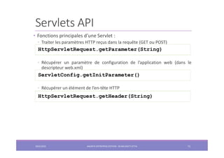 Servlets API
• Fonctions principales d’une Servlet :
◦ Traiter les paramètres HTTP reçus dans la requête (GET ou POST)
◦ Récupérer un paramètre de configuration de l’application web (dans le
descripteur web.xml)
◦ Récupérer un élément de l’en-tête HTTP
HttpServletRequest.getParameter(String)
ServletConfig.getInitParameter()
HttpServletRequest.getHeader(String)
2022/2023 JAKARTA ENTREPRISE EDITION - SELMA BATTI ATTIA 71
 