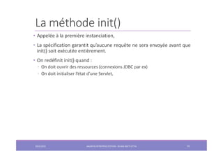 La méthode init()
• Appelée à la première instanciation,
• La spécification garantit qu’aucune requête ne sera envoyée avant que
init() soit exécutée entièrement.
• On redéfinit init() quand :
◦ On doit ouvrir des ressources (connexions JDBC par ex)
◦ On doit initialiser l’état d’une Servlet,
2022/2023 JAKARTA ENTREPRISE EDITION - SELMA BATTI ATTIA 74
 