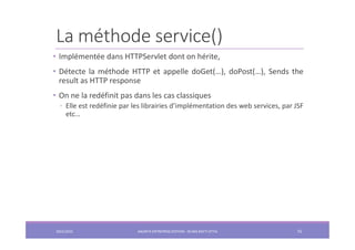 La méthode service()
• Implémentée dans HTTPServlet dont on hérite,
• Détecte la méthode HTTP et appelle doGet(…), doPost(…), Sends the
result as HTTP response
• On ne la redéfinit pas dans les cas classiques
◦ Elle est redéfinie par les librairies d’implémentation des web services, par JSF
etc…
2022/2023 JAKARTA ENTREPRISE EDITION - SELMA BATTI ATTIA 75
 