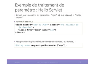 Exemple de traitement de
paramètre : Hello Servlet
• Servlet qui récupère le paramètre “nom” et qui répond : "Hello,
<nom>"
• Formulaire HTML :
• Récupération du paramètre par la méthode doGet() ou doPost() :
<form method="GET ou POST" action="URL relatif de
la Servlet">
<input type="text" name="nom">
</form>
String nom= request.getParameter("nom");
2022/2023 JAKARTA ENTREPRISE EDITION - SELMA BATTI ATTIA 78
 