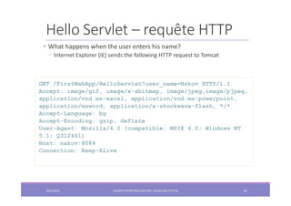 Hello Servlet – requête HTTP
• What happens when the user enters his name?
◦ Internet Explorer (IE) sends the following HTTP request to Tomcat
GET /FirstWebApp/HelloServlet?user_name=Nakov HTTP/1.1
Accept: image/gif, image/x-xbitmap, image/jpeg,image/pjpeg,
application/vnd.ms-excel, application/vnd.ms-powerpoint,
application/msword, application/x-shockwave-flash, */*
Accept-Language: bg
Accept-Encoding: gzip, deflate
User-Agent: Mozilla/4.0 (compatible; MSIE 6.0; Windows NT
5.1; Q312461)
Host: nakov:8084
Connection: Keep-Alive
2022/2023 JAKARTA ENTREPRISE EDITION - SELMA BATTI ATTIA 81
 