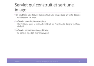 Servlet qui construit et sert une
image
• On veut faire une Servlet qui construit une image avec un texte dedans
: un compteur de vues.
• La Servlet maintient un compteur
◦ On l’initialise dans la méthode init() et on l’incrémente dans la méthode
doGet()
• La Servlet produit une image binaire
◦ Le Content-type doit être "image/jpeg"
2022/2023 JAKARTA ENTREPRISE EDITION - SELMA BATTI ATTIA 82
 