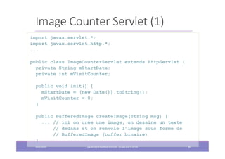 Image Counter Servlet (1)
import javax.servlet.*;
import javax.servlet.http.*;
...
public class ImageCounterServlet extends HttpServlet {
private String mStartDate;
private int mVisitCounter;
public void init() {
mStartDate = (new Date()).toString();
mVisitCounter = 0;
}
public BufferedImage createImage(String msg) {
... // ici on crée une image, on dessine un texte
// dedans et on renvoie l’image sous forme de
// BufferedImage (buffer binaire)
}
2022/2023 JAKARTA ENTREPRISE EDITION - SELMA BATTI ATTIA 83
 