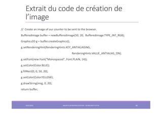 Extrait du code de création de
l’image
// Create an image of our counter to be sent to the browser.
BufferedImage buffer = newBufferedImage(50, 20, BufferedImage.TYPE_INT_RGB);
Graphics2D g = buffer.createGraphics();
g.setRenderingHint(RenderingHints.KEY_ANTIALIASING,
RenderingHints.VALUE_ANTIALIAS_ON);
g.setFont(new Font("Monospaced", Font.PLAIN, 14));
g.setColor(Color.BLUE);
g.fillRect(0, 0, 50, 20);
g.setColor(Color.YELLOW);
g.drawString(msg, 0, 20);
return buffer;
2022/2023 JAKARTA ENTREPRISE EDITION - SELMA BATTI ATTIA 85
 