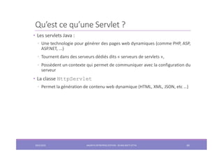 Qu’est ce qu’une Servlet ?
• Les servlets Java :
◦ Une technologie pour générer des pages web dynamiques (comme PHP, ASP,
ASP.NET, ...)
◦ Tournent dans des serveurs dédiés dits « serveurs de servlets »,
◦ Possèdent un contexte qui permet de communiquer avec la configuration du
serveur
• La classe HttpServlet
◦ Permet la génération de contenu web dynamique (HTML, XML, JSON, etc …)
2022/2023 JAKARTA ENTREPRISE EDITION - SELMA BATTI ATTIA 60
 