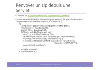 Renvoyer un zip depuis une
Servlet
2022/2023 JAKARTA ENTREPRISE EDITION - SELMA BATTI ATTIA 87
• Exemple de http://www.kodejava.org/examples/590.html
• protected void doGet(HttpServletRequest request, HttpServletResponse
response) throws ServletException, IOException {
try {
String path = getServletContext().getRealPath("data");
File directory = new File(path);
String[] files = directory.list();
if (files != null && files.length > 0) {
byte[] zip = zipFiles(directory, files);
ServletOutputStream sos = response.getOutputStream();
response.setContentType("application/zip");
response.setHeader("Content-Disposition", "attachment;
filename="DATA.ZIP"");
sos.write(zip); sos.flush();
}
} catch (Exception e) {
e.printStackTrace();
}
}
 
