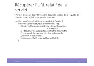 Récupérer l’URL relatif de la
servlet
2022/2023 JAKARTA ENTREPRISE EDITION - SELMA BATTI ATTIA 88
• Permet d’obtenir des informations depuis le header de la requête. Ex :
chemin relatif utilisé pour appeler la servlet :
• public class ContextPathDemo extends HttpServlet {
protected void doGet(HttpServletRequest req,
HttpServletResponse res) throws ServletException,
IOException {
// HttpServletRequest.getContextPath() returns the
// portion of the request URI that indicates the
//context of the request.
String contextPath = req.getContextPath();
}
}
 