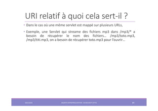 URI relatif à quoi cela sert-il ?
• Dans le cas où une même servlet est mappé sur plusieurs URLs,
• Exemple, une Servlet qui streame des fichiers mp3 dans /mp3/* a
besoin de récupérer le nom des fichiers… /mp3/toto.mp3,
/mp3/titi.mp3, on a besoin de récupérer toto.mp3 pour l’ouvrir…
2022/2023 JAKARTA ENTREPRISE EDITION - SELMA BATTI ATTIA 89
 
