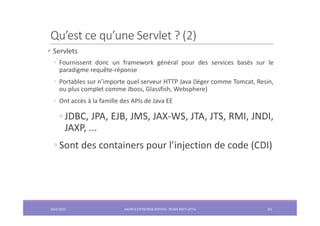 Qu’est ce qu’une Servlet ? (2)
• Servlets
◦ Fournissent donc un framework général pour des services basés sur le
paradigme requête-réponse
◦ Portables sur n’importe quel serveur HTTP Java (léger comme Tomcat, Resin,
ou plus complet comme Jboss, Glassfish, Websphere)
◦ Ont accès à la famille des APIs de Java EE
◦ JDBC, JPA, EJB, JMS, JAX-WS, JTA, JTS, RMI, JNDI,
JAXP, ...
◦ Sont des containers pour l’injection de code (CDI)
2022/2023 JAKARTA ENTREPRISE EDITION - SELMA BATTI ATTIA 61
 